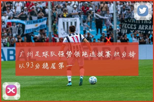 广州足球队强势领跑选拔赛积分榜以93分稳居第一