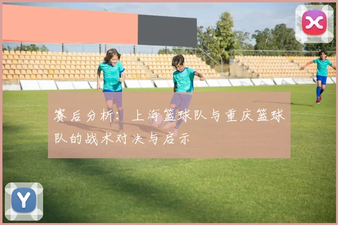 赛后分析：上海篮球队与重庆篮球队的战术对决与启示