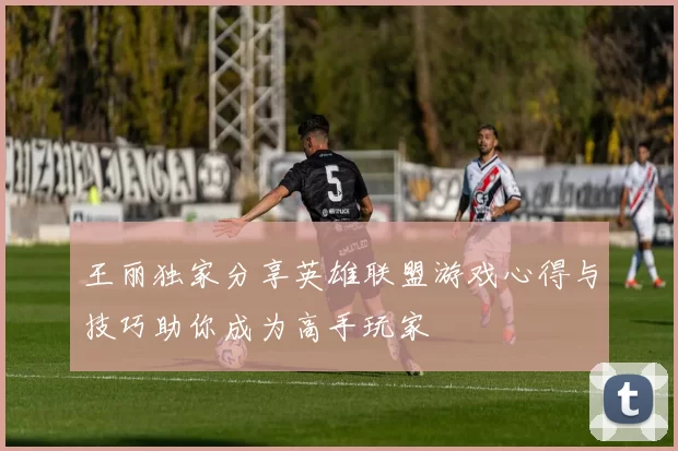 王丽独家分享英雄联盟游戏心得与技巧助你成为高手玩家
