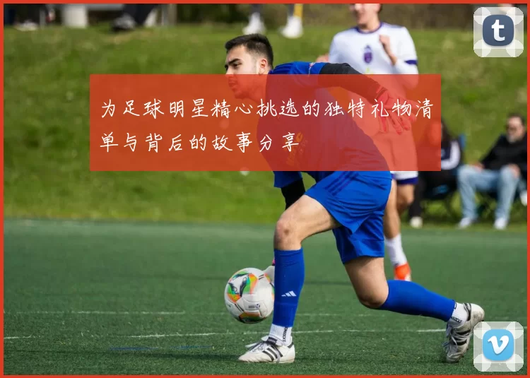 为足球明星精心挑选的独特礼物清单与背后的故事分享