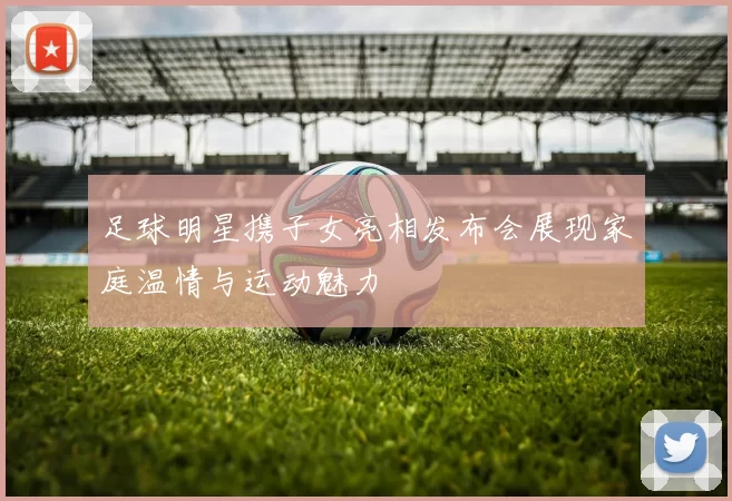足球明星携子女亮相发布会展现家庭温情与运动魅力