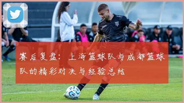赛后复盘：上海篮球队与成都篮球队的精彩对决与经验总结