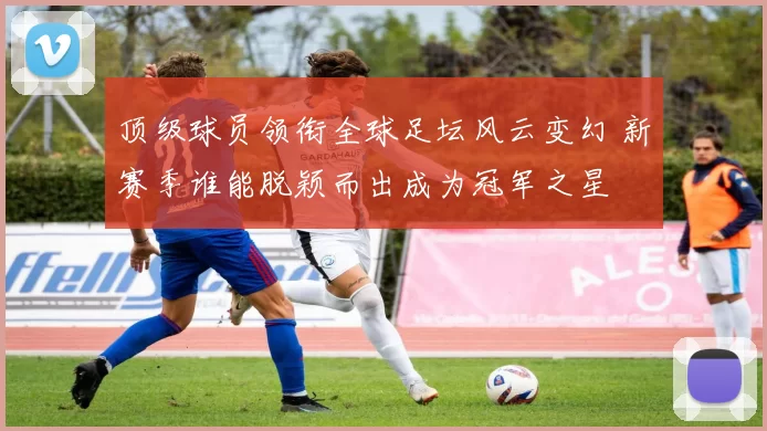 顶级球员领衔全球足坛风云变幻 新赛季谁能脱颖而出成为冠军之星