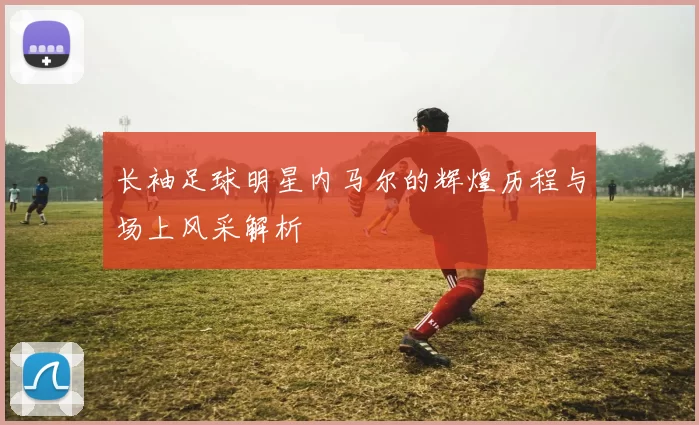 长袖足球明星内马尔的辉煌历程与场上风采解析