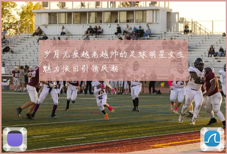 岁月无痕越老越帅的足球明星女生魅力依旧引领风潮