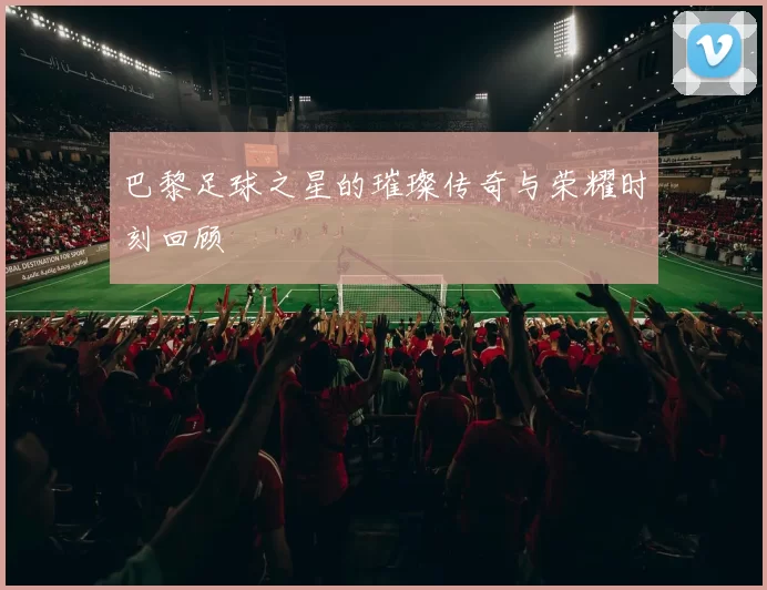 巴黎足球之星的璀璨传奇与荣耀时刻回顾