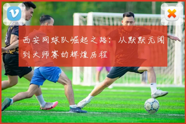 西安网球队崛起之路：从默默无闻到大师赛的辉煌历程
