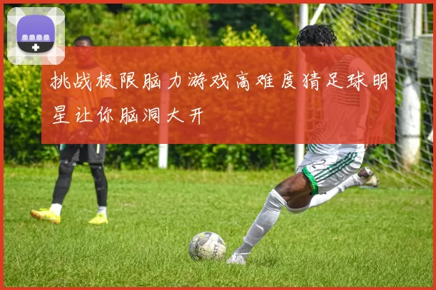 挑战极限脑力游戏高难度猜足球明星让你脑洞大开
