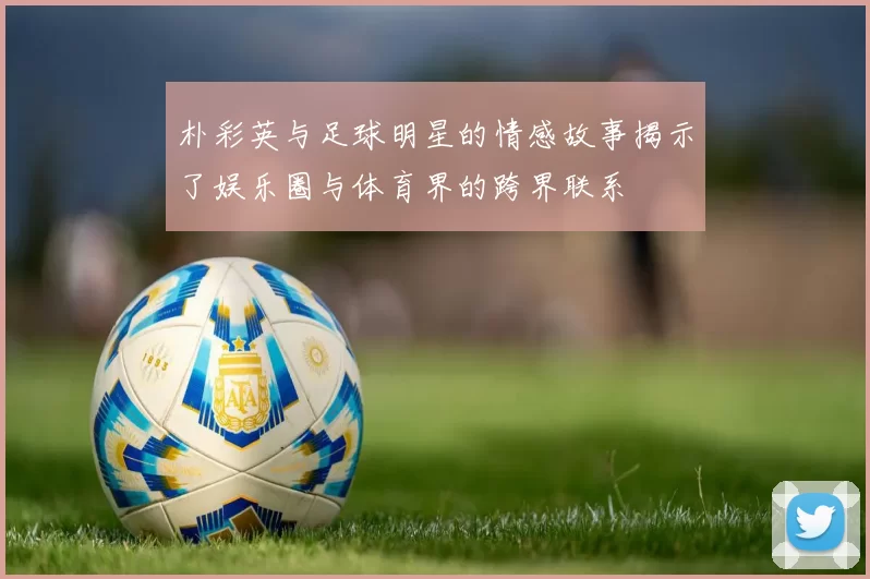 朴彩英与足球明星的情感故事揭示了娱乐圈与体育界的跨界联系
